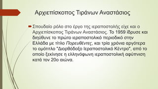 Αρχιεπίσκοπος Τιράνων Αναστάσιος
Σπουδαίο ρόλο στο έργο της ιεραποστολής είχε και ο
Αρχιεπίσκοπος Τιράνων Αναστάσιος. Το 1959 ίδρυσε και
διηύθυνε το πρώτο ιεραποστολικό περιοδικό στην
Ελλάδα με τίτλο Πορευθέντες, και τρία χρόνια αργότερα
το ομότιτλο "Διορθόδοξο Ιεραποστολικό Κέντρο", από το
οποίο ξεκίνησε η ελληνόφωνη ιεραποστολική αφύπνιση
κατά τον 20ο αιώνα.
 