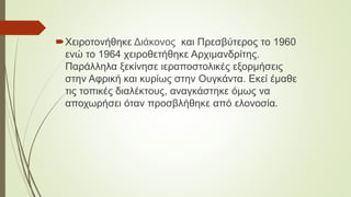 Χειροτονήθηκε Διάκονος και Πρεσβύτερος το 1960
ενώ το 1964 χειροθετήθηκε Αρχιμανδρίτης.
Παράλληλα ξεκίνησε ιεραποστολικές εξορμήσεις
στην Αφρική και κυρίως στην Ουγκάντα. Εκεί έμαθε
τις τοπικές διαλέκτους, αναγκάστηκε όμως να
αποχωρήσει όταν προσβλήθηκε από ελονοσία.
 