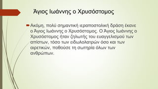 Ακόμη, πολύ σημαντική ιεραποστολική δράση έκανε
ο Άγιος Ιωάννης ο Χρυσόστομος. Ο Άγιος Ιωάννης ο
Χρυσόστομος ήταν ζηλωτής του ευαγγελισμού των
απίστων, τόσο των ειδωλολατρών όσο και των
αιρετικών, ποθούσε τη σωτηρία όλων των
ανθρώπων.
Άγιος Ιωάννης ο Χρυσόστομος
 