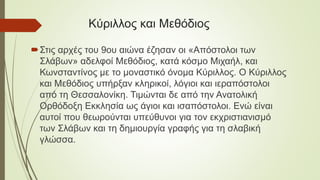 Κύριλλος και Μεθόδιος
Στις αρχές του 9ου αιώνα έζησαν οι «Απόστολοι των
Σλάβων» αδελφοί Μεθόδιος, κατά κόσμο Μιχαήλ, και
Κωνσταντίνος με το μοναστικό όνομα Κύριλλος. Ο Κύριλλος
και Μεθόδιος υπήρξαν κληρικοί, λόγιοι και ιεραπόστολοι
από τη Θεσσαλονίκη. Τιμώνται δε από την Ανατολική
Ορθόδοξη Εκκλησία ως άγιοι και ισαπόστολοι. Ενώ είναι
αυτοί που θεωρούνται υπεύθυνοι για τον εκχριστιανισμό
των Σλάβων και τη δημιουργία γραφής για τη σλαβική
γλώσσα.
 