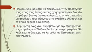 Προκειμένου, μάλιστα, να διευκολύνουν την προσέγγισή
τους προς τους λαούς αυτούς, χρησιμοποίησαν ένα νέο
αλφάβητο, βασισμένο στο ελληνικό, το οποίο μπορούσε
να αποδώσει τους φθόγγους της σλαβικής γλώσσας και
το οποίο εφηύρε ο Κύριλλος.
Η εφεύρεση ενός νέου αλφαβήτου για την εξυπηρέτηση
της λατρείας των Σλάβων βασίστηκε στην αρχή ότι κάθε
λαός έχει το δικαίωμα να λατρεύει τον Θεό στη μητρική
του γλώσσα.
 
