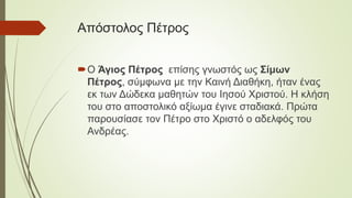 Απόστολος Πέτρος
Ο Άγιος Πέτρος επίσης γνωστός ως Σίμων
Πέτρος, σύμφωνα με την Καινή Διαθήκη, ήταν ένας
εκ των Δώδεκα μαθητών του Ιησού Χριστού. Η κλήση
του στο αποστολικό αξίωμα έγινε σταδιακά. Πρώτα
παρουσίασε τον Πέτρο στο Χριστό ο αδελφός του
Ανδρέας.
 