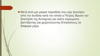 Μετά από μια μακρά περιοδεία που είχε ξεκινήσει
από την Ιουδαία κατά την οποία ο Πέτρος ίδρυσε την
Εκκλησία της Αντιόχειας και έκανε κηρύγματα,
βαπτίζοντας και χειροτονώντας Επισκόπους σε
διάφορα μέρη.
 