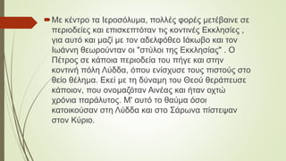 Με κέντρο τα Ιεροσόλυμα, πολλές φορές μετέβαινε σε
περιοδείες και επισκεπτόταν τις κοντινές Εκκλησίες ,
για αυτό και μαζί με τον αδελφόθεο Ιάκωβο και τον
Ιωάννη θεωρούνταν οι "στύλοι της Εκκλησίας" . Ο
Πέτρος σε κάποια περιοδεία του πήγε και στην
κοντινή πόλη Λύδδα, όπου ενίσχυσε τους πιστούς στο
θείο θέλημα. Εκεί με τη δύναμη του Θεού θεράπευσε
κάποιον, που ονομαζόταν Αινέας και ήταν οχτώ
χρόνια παράλυτος. Μ' αυτό το θαύμα όσοι
κατοικούσαν στη Λύδδα και στο Σάρωνα πίστεψαν
στον Κύριο.
 