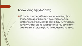 Ιννοκέντιος της Αλάσκας
Ο Ιννοκέντιος της Αλάσκας ο ισαπόστολος ήταν
Ρώσος ιερέας, επίσκοπος, αρχιεπίσκοπος και
μητροπολίτης της Μόσχας και Πασών των Ρωσιών.
Είναι γνωστός για το ιεραποστολικό του έργο στην
Αλάσκα και τη ρωσική Άπω Ανατολή κατά το 1800.
 