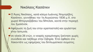 Νικόλαος Κασάτκιν
Ο Άγιος Νικόλαος, κατά κόσμο Ιωάννης Ντιμιτρέβιτς
Κασάτκιν, γεννήθηκε την 1η Αυγούστου 1836 μ.Χ. στο
χωριό Μπεργιοζόβσκυ του Μπελσκ, κοντά στην περιοχή
του Σμολένσκ.
Αφιέρωσε τη ζωή του στην ιεραποστολή και εργάστηκε
στην Ιαπωνία.
σε ηλικία 26 ετών, ο νεαρός ιερομόναχος ξεκίνησε χωρίς
συνοδεία και ταξίδεψε στην Σιβηρία. Έτσι έφθασε στο
Χακοντάτε ως εφημέριος του διπλωματικού σώματος.
 