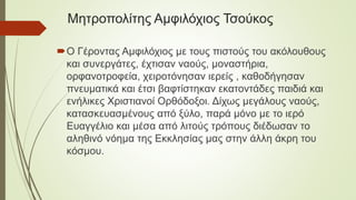 Μητροπολίτης Αμφιλόχιος Τσούκος
Ο Γέροντας Αμφιλόχιος με τους πιστούς του ακόλουθους
και συνεργάτες, έχτισαν ναούς, μοναστήρια,
ορφανοτροφεία, χειροτόνησαν ιερείς , καθοδήγησαν
πνευματικά και έτσι βαφτίστηκαν εκατοντάδες παιδιά και
ενήλικες Χριστιανοί Ορθόδοξοι. Δίχως μεγάλους ναούς,
κατασκευασμένους από ξύλο, παρά μόνο με το ιερό
Ευαγγέλιο και μέσα από λιτούς τρόπους διέδωσαν το
αληθινό νόημα της Εκκλησίας μας στην άλλη άκρη του
κόσμου.
 
