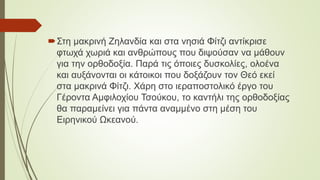 Στη μακρινή Ζηλανδία και στα νησιά Φίτζι αντίκρισε
φτωχά χωριά και ανθρώπους που διψούσαν να μάθουν
για την ορθοδοξία. Παρά τις όποιες δυσκολίες, ολοένα
και αυξάνονται οι κάτοικοι που δοξάζουν τον Θεό εκεί
στα μακρινά Φίτζι. Χάρη στο ιεραποστολικό έργο του
Γέροντα Αμφιλοχίου Τσούκου, το καντήλι της ορθοδοξίας
θα παραμείνει για πάντα αναμμένο στη μέση του
Ειρηνικού Ωκεανού.
 