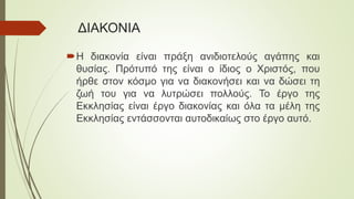 ΔΙΑΚΟΝΙΑ
Η διακονία είναι πράξη ανιδιοτελούς αγάπης και
θυσίας. Πρότυπό της είναι ο ίδιος ο Χριστός, που
ήρθε στον κόσμο για να διακονήσει και να δώσει τη
ζωή του για να λυτρώσει πολλούς. Το έργο της
Εκκλησίας είναι έργο διακονίας και όλα τα μέλη της
Εκκλησίας εντάσσονται αυτοδικαίως στο έργο αυτό.
 