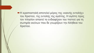 Η ιεραποστολή αποτελεί μέρος της «καινής εντολής»
του Χριστού, της εντολής της αγάπης. Η αγάπη προς
τον πλησίον απαιτεί το ενδιαφέρον του πιστού για τη
σωτηρία εκείνων που δε γνωρίζουν την Αλήθεια του
Χριστού.
 