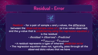Residual - Error
Residual – for a pair of sample 𝑥 and 𝑦 values, the difference
between the observed sample value of 𝑦 (a true value observed)
and the y-value that is predicted by using the regression equation 𝑦
is the residual
• 𝑅𝑒𝑠𝑖𝑑𝑢𝑎𝑙 = 𝑂𝑏𝑠𝑒𝑟𝑣𝑒𝑑 - 𝑃𝑟𝑒𝑑𝑖𝑐𝑡𝑒𝑑
= 𝒀𝑶𝒃𝒔𝒆𝒓𝒗𝒆𝒅 - 𝒀𝑷𝒓𝒆𝒅𝒊𝒄𝒕𝒆𝒅
• A residual represents a type of inherent prediction error
• The regression equation does not, typically, pass through all the
observed data values that we have
 
