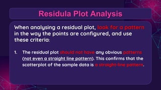 Residula Plot Analysis
When analysing a residual plot, look for a pattern
in the way the points are configured, and use
these criteria:
1. The residual plot should not have any obvious patterns
(not even a straight line pattern). This confirms that the
scatterplot of the sample data is a straight-line pattern.
 