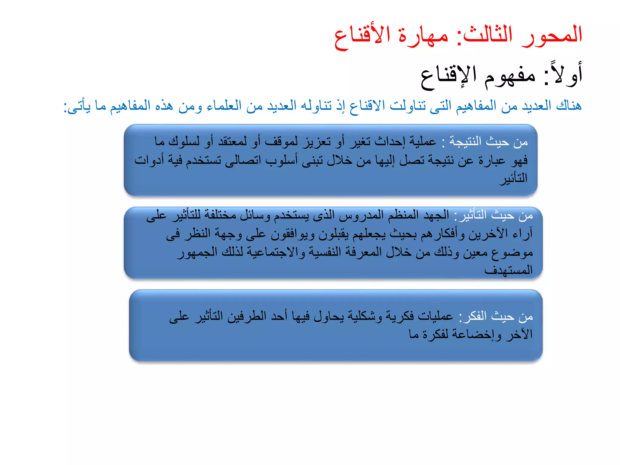 ‫الثالث‬ ‫المحور‬
:
‫األقناع‬ ‫مهارة‬
ً‫ال‬‫أو‬
:
‫اإلقناع‬ ‫مفهوم‬
‫يأتى‬ ‫ما‬ ‫المفاهيم‬ ‫هذه‬ ‫ومن‬ ‫العلماء‬ ‫من‬ ‫العديد‬ ‫تناوله‬ ‫إذ‬ ‫االقناع‬ ‫تناولت‬ ‫التى‬ ‫المفاهيم‬ ‫من‬ ‫العديد‬ ‫هناك‬
:
‫النتيجة‬ ‫حيث‬ ‫من‬
:
‫ما‬ ‫لسلوك‬ ‫أو‬ ‫لمعتقد‬ ‫أو‬ ‫لموقف‬ ‫تعزيز‬ ‫أو‬ ‫تغير‬ ‫إحداث‬ ‫عملية‬
‫أد‬ ‫فية‬ ‫تستخدم‬ ‫اتصالى‬ ‫أسلوب‬ ‫تبنى‬ ‫خالل‬ ‫من‬ ‫إليها‬ ‫تصل‬ ‫نتيجة‬ ‫عن‬ ‫عبارة‬ ‫فهو‬
‫وات‬
‫التأئير‬
‫التأثير‬ ‫حيث‬ ‫من‬
:
‫عل‬ ‫للتأثير‬ ‫مختلفة‬ ‫وسائل‬ ‫يستخدم‬ ‫الذى‬ ‫المدروس‬ ‫المنظم‬ ‫الجهد‬
‫ى‬
‫فى‬ ‫النظر‬ ‫وجهة‬ ‫على‬ ‫ويوافقون‬ ‫يقبلون‬ ‫يجعلهم‬ ‫بحيث‬ ‫وأفكارهم‬ ‫اآلخرين‬ ‫آراء‬
‫الجمهور‬ ‫لذلك‬ ‫واالجتماعية‬ ‫النفسية‬ ‫المعرفة‬ ‫خالل‬ ‫من‬ ‫وذلك‬ ‫معين‬ ‫موضوع‬
‫المستهدف‬
‫الفكر‬ ‫حيث‬ ‫من‬
:
‫على‬ ‫التأثير‬ ‫الطرفين‬ ‫أحد‬ ‫فيها‬ ‫يحاول‬ ‫وشكلية‬ ‫فكرية‬ ‫عمليات‬
‫ما‬ ‫لفكرة‬ ‫وإخضاعة‬ ‫اآلخر‬
 