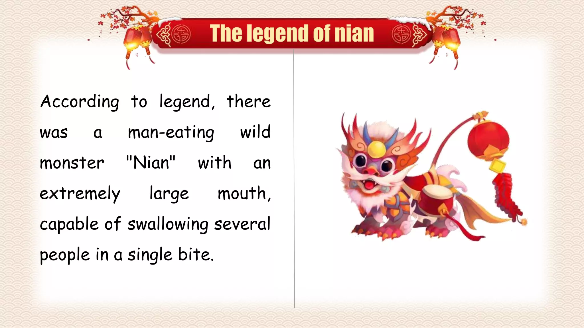 The legend of nian
According to legend, there
was a man-eating wild
monster "Nian" with an
extremely large mouth,
capable of swallowing several
people in a single bite.
 