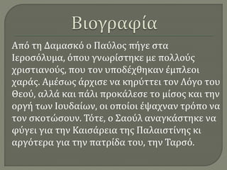 Από τη Δαμασκό ο Παύλος πήγε στα
Ιεροσόλυμα, όπου γνωρίστηκε με πολλούς
χριστιανούς, που τον υποδέχθηκαν έμπλεοι
χαράς. Αμέσως άρχισε να κηρύττει τον Λόγο του
Θεού, αλλά και πάλι προκάλεσε το μίσος και την
οργή των Ιουδαίων, οι οποίοι έψαχναν τρόπο να
τον σκοτώσουν. Τότε, ο Σαούλ αναγκάστηκε να
φύγει για την Καισάρεια της Παλαιστίνης κι
αργότερα για την πατρίδα του, την Ταρσό.
 