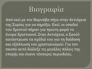 Από εκεί με τον Βαρνάβα πήγε στην Αντιόχεια
της Συρίας για να κηρύξει. Εκεί, οι οπαδοί
του Χριστού πήραν για πρώτη φορά το
όνομα Χριστιανοί. Στην Αντιόχεια, ο Σαούλ
κατάστρωσε τα σχέδιά του για τη διάδοση
και εξάπλωση του χριστιανισμού. Για τον
σκοπό αυτό διάλεξε τις μεγάλες πόλεις της
εποχής και έκανε τέσσερις περιοδείες.
 