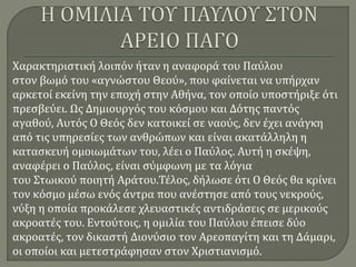 Χαρακτηριστική λοιπόν ήταν η αναφορά του Παύλου
στον βωμό του «αγνώστου Θεού», που φαίνεται να υπήρχαν
αρκετοί εκείνη την εποχή στην Αθήνα, τον οποίο υποστήριξε ότι
πρεσβεύει. Ως Δημιουργός του κόσμου και Δότης παντός
αγαθού, Αυτός Ο Θεός δεν κατοικεί σε ναούς, δεν έχει ανάγκη
από τις υπηρεσίες των ανθρώπων και είναι ακατάλληλη η
κατασκευή ομοιωμάτων του, λέει ο Παύλος. Αυτή η σκέψη,
αναφέρει ο Παύλος, είναι σύμφωνη με τα λόγια
του Στωικού ποιητή Αράτου.Τέλος, δήλωσε ότι Ο Θεός θα κρίνει
τον κόσμο μέσω ενός άντρα που ανέστησε από τους νεκρούς,
νύξη η οποία προκάλεσε χλευαστικές αντιδράσεις σε μερικούς
ακροατές του. Εντούτοις, η ομιλία του Παύλου έπεισε δύο
ακροατές, τον δικαστή Διονύσιο τον Αρεοπαγίτη και τη Δάμαρι,
οι οποίοι και μετεστράφησαν στον Χριστιανισμό.
 