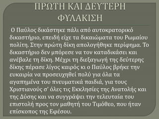 Ο Παύλος δικάστηκε πάλι από αυτοκρατορικό
δικαστήριο, επειδή είχε τα δικαιώματα του Ρωμαίου
πολίτη. Στην πρώτη δίκη απολογήθηκε περίφημα. Το
δικαστήριο δεν μπόρεσε να τον καταδικάσει και
ανέβαλε τη δίκη. Μέχρι τη διεξαγωγή της δεύτερης
δίκης πέρασε λίγος καιρός κι ο Παύλος βρήκε την
ευκαιρία να προσευχηθεί πολύ για όλα τα
αγαπημένα του πνευματικά παιδιά, για τους
Χριστιανούς σ’ όλες τις Εκκλησίες της Ανατολής και
της Δύσης και να συγγράψει την τελευταία του
επιστολή προς τον μαθητή του Τιμόθεο, που ήταν
επίσκοπος της Εφέσου.
 