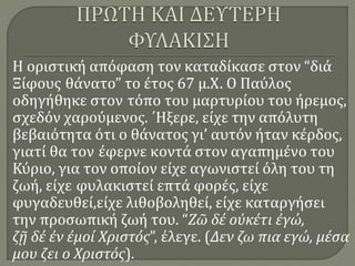 Η οριστική απόφαση τον καταδίκασε στον “διά
Ξίφους θάνατο” το έτος 67 μ.Χ. Ο Παύλος
οδηγήθηκε στον τόπο του μαρτυρίου του ήρεμος,
σχεδόν χαρούμενος. ΄Ηξερε, είχε την απόλυτη
βεβαιότητα ότι ο θάνατος γι’ αυτόν ήταν κέρδος,
γιατί θα τον έφερνε κοντά στον αγαπημένο του
Κύριο, για τον οποίον είχε αγωνιστεί όλη του τη
ζωή, είχε φυλακιστεί επτά φορές, είχε
φυγαδευθεί,είχε λιθοβοληθεί, είχε καταργήσει
την προσωπική ζωή του. “Ζῶ δέ οὐκέτι ἐγώ,
ζῇ δέ ἐν ἐμοί Χριστός”, έλεγε. (Δεν ζω πια εγώ, μέσα
μου ζει ο Χριστός).
 