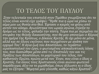 Στην τελευταία του επιστολή στον Τιμόθεο γνωρίζοντας ότι το
τέλος είναι κοντά είχε γράψει: “Ήρθε πια η ώρα να χύσω το
αίμα μου ως θυσία στο Θεό. Έφτασε ο καιρός να φύγω από
αυτόν τον κόσμο. Αγωνίστηκα τον ωραίο αγώνα, έτρεξα το
δρόμο ως το τέλος, φύλαξα την πίστη. Τώρα πια με περιμένει το
στεφάνι της θεϊκής δικαιοσύνης, που θα μου απονείμει ο Κύριος
την ημέρα της Κρίσεως, ο Δίκαιος Κριτής. Κι όχι μόνο σε μένα,
αλλά και σε όλους εκείνους που περιμένουν με αγάπη τον
ερχομό Του”. Η άγια ζωή του Αποστόλου, το τεράστιο
ιεραποστολικό του έργο, ο φωτισμένος αποκαλυπτικός λόγος
του, που διασώθηκε μέσα από τις Επιστολές του και τις
Πράξεις των Αποστόλων, το μαρτυρικό του τέλος, τον
καθιστούν Πρώτο, πρώτο μετά τον ΄Εναν, που είναι ο ίδιος ο
Χριστός. Για όλους τους Χριστιανούς είναι αιώνιο φωτεινό
παράδειγμα, άξιο να το μιμηθούμε, όπως άλλωστε κι ο ίδιος
μας το ζήτησε: “Μιμηταί μου γίνεσθε, καθώς κἀγώ Χριστοῦ”.
 