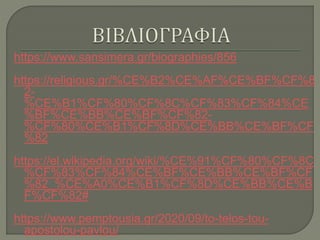 https://www.sansimera.gr/biographies/856
https://religious.gr/%CE%B2%CE%AF%CE%BF%CF%8
2-
%CE%B1%CF%80%CF%8C%CF%83%CF%84%CE
%BF%CE%BB%CE%BF%CF%82-
%CF%80%CE%B1%CF%8D%CE%BB%CE%BF%CF
%82
https://el.wikipedia.org/wiki/%CE%91%CF%80%CF%8C
%CF%83%CF%84%CE%BF%CE%BB%CE%BF%CF
%82_%CE%A0%CE%B1%CF%8D%CE%BB%CE%B
F%CF%82#
https://www.pemptousia.gr/2020/09/to-telos-tou-
apostolou-pavlou/
 