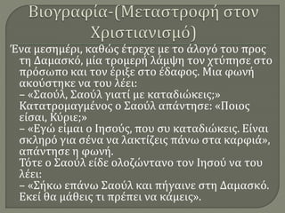 Ένα μεσημέρι, καθώς έτρεχε με το άλογό του προς
τη Δαμασκό, μία τρομερή λάμψη τον χτύπησε στο
πρόσωπο και τον έριξε στο έδαφος. Μια φωνή
ακούστηκε να του λέει:
– «Σαούλ, Σαούλ γιατί με καταδιώκεις;»
Κατατρομαγμένος ο Σαούλ απάντησε: «Ποιος
είσαι, Κύριε;»
– «Εγώ είμαι ο Ιησούς, που συ καταδιώκεις. Είναι
σκληρό για σένα να λακτίζεις πάνω στα καρφιά»,
απάντησε η φωνή.
Τότε ο Σαούλ είδε ολοζώντανο τον Ιησού να του
λέει:
– «Σήκω επάνω Σαούλ και πήγαινε στη Δαμασκό.
Εκεί θα μάθεις τι πρέπει να κάμεις».
 