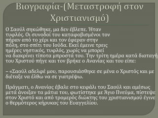 Ο Σαούλ σηκώθηκε, μα δεν έβλεπε. Ήταν
τυφλός. Οι συνοδοί του καταφοβισμένοι τον
πήραν από το χέρι και τον έφεραν στην
πόλη, στο σπίτι του Ιούδα. Εκεί έμεινε τρεις
ημέρες νηστικός, τυφλός, χωρίς να μπορεί
να διακρίνει τίποτα μπροστά του. Την τρίτη ημέρα κατά διαταγή
του Χριστού πήγε και τον βρήκε ο Ανανίας και του είπε:
– «Σαούλ αδελφέ μου, παρουσιάσθηκε σε μένα ο Χριστός και με
διέταξε να έλθω να σε γιατρέψω.
Πράγματι, ο Ανανίας έβαλε στο κεφάλι του Σαούλ και αμέσως
μετά άνοιξαν τα μάτια του, φωτίστηκε με Άγιο Πνεύμα, πίστεψε
στον Χριστό και από τρομερός διώκτης του χριστιανισμού έγινε
ο θερμότερος κήρυκας του Ευαγγελίου.
 