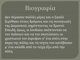 Δεν πέρασαν πολλές μέρες και ο Σαούλ
ξεχύθηκε στους δρόμους και τις συναγωγές
της Δαμασκού, κηρύττοντας το Χριστό.
Επειδή, όμως, οι Ιουδαίοι σκέπτονταν να
τον πιάσουν και να τον σκοτώσουν, οι
χριστιανοί τον έκρυψαν σ' ένα σπίτι στην
άκρη της πόλης και τη νύχτα τον κατέβασαν
μ’ ένα καλάθι από τα τείχη έξω από την
πόλη.
 