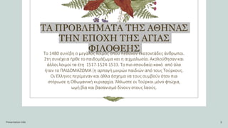 ΤΑ ΠΡΟΒΛΗΜΑΤΑ ΤΗΣ ΑΘΗΝΑΣ
ΤΗΝ ΕΠΟΧΗ ΤΗΣ ΑΓΙΑΣ
ΦΙΛΟΘΕΗΣ
Το 1480 συνέβη ο μεγάλος λοιμός όπου πέθαναν εκατοντάδες άνθρωποι.
Στη συνέχεια ήρθε το παιδομάζωμα και η αιχμαλωσία. Ακολούθησαν και
άλλοι λοιμοί τα έτη 1517-1524-1533. Το πιο σπουδαίο κακό από όλα
ήταν το ΠΑΙΔΟΜΑΖΩΜΑ (η αρπαγή μικρών παιδιών από τους Τούρκους.
Οι Έλληνες περίμεναν και άλλα άσχημα να τους συμβούν όταν πια
στέριωσε η Οθωμανική κυριαρχία. Άλλωστε οι Τούρκοι μόνο φτώχια,
ωμή βία και βασανισμό δίνουν στους λαούς.
Presentation title 3
 