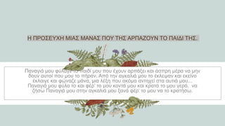 Η ΠΡΟΣΕΥΧΗ ΜΙΑΣ ΜΑΝΑΣ ΠΟΥ ΤΗΣ ΑΡΠΑΖΟΥΝ ΤΟ ΠΑΙΔΙ ΤΗΣ.
Παναγιά μου φύλαγε το παιδί μου που έχουν αρπάξει και άσπρη μέρα να μην
δουν αυτοί που μου το πήραν. Από την αγκαλιά μου το έκλεψαν και εκείνο
έκλαιγε και φώναζε μάνα, μια λέξη που ακόμα αντηχεί στα αυτιά μου...
Παναγιά μου φύλα το και φέρ’ το μου κοντά μου και κρατά το μου γερό, να
ζήσω Παναγιά μου στην αγκαλιά μου ξανά φέρ’ το μου να το κρατήσω.
 