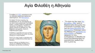 Αγία Φιλοθέη η Αθηναία
Γεννήθηκε το 1522, καταγόμενη από
την αθηναϊκή αρχοντική οικογένεια
γαιοκτημόνων, των Μπενιζέλων.
Σε ηλικία 14 ετών οι γονείς της
αποφάσισαν να την παντρέψουν με
τον κατά πολύ μεγαλύτερό της Ανδρέα
Χειλά, ο οποίος ανήκε σε αρχοντική
οικογένεια της Αθήνας. Ήταν ένας
γάμος ενάντια στη θέλησή της, που
διήρκεσε τρία χρόνια, έπειτα η
Ρεβούλα έμεινε χήρα.
Επιδόθηκε σε φιλανθρωπικό έργο και δέκα
χρόνια μετά το θάνατο των γονιών της εκάρη
μοναχή με το όνομα Φιλοθέη.
Εκείνη την εποχή, αρχίζει το φιλανθρωπικό,
κοινωνικό, εκπαιδευτικό και εθνικό έργο της
Φιλοθέης.
Βασική επιδίωξη της Φιλοθέης ήταν η
τόνωση του ορθόδοξου ιδεώδους και η
διατήρηση της ελληνικής συνείδησης.
.
Presentation title 6
• ” Τη νύχτα της 2ας προς 3ης
Οκτωβρίου 1588, κατά τη
διάρκεια ιερής ολονυχτίας που
επιτελούσαν οι μοναχές προς
τιμή του Αγίου Διονυσίου του
Αρεοπαγίτου (πολιούχου αγίου
της Αθήνας) στο εκκλησάκι του
Αγίου Ανδρέα, οι Τούρκοι
εφορμούν εκ νέου,
συλλαμβάνουν τη Φιλοθέη και
έπειτα από βασανιστήρια την
εγκαταλείπουν ημιθανή έξω
από τη μονή της.
 