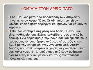 ΟΜΙΛΙΑ ΣΤΟΝ ΑΡΕΙΟ ΠΑΓΟ
 Ο Απ. Παύλος μετά από προσκληση των Αθηναίων
πηγαίνει στον Άρειο Πάγο. Οι Αθηναίοι των είχαν
καλέσει επειδή ήταν περίεργοι και ήθελαν να μάθουν τι
κηρύττει.
 Ο Παύλος στάθηκε στη μέση του Άρειου Πάγου και
είπε: «Αθηναίοι σας βλέπω ευλαβέστατους από κάθε
άποψη. Ενώ περιδιάβαζα την πόλη σας και έβλεπα τους
ιερούς σας τόπους, βρήκα ανάμεσα σ’ αυτούς κι ένα
βωμό με την επιγραφή στον Άγνωστο Θεό. Αυτόν
λοιπόν, που εσείς λατρεύετε χωρίς να γνωρίζετε, εγώ
σας κάνω γνωστό. Δημιούργησε από έναν άνθρωπο
όλα τα έθνη των ανθρώπων και τους εγκατέστησε
πάνω σε όλη την γη.
 
