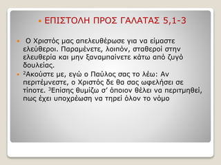  ΕΠΙΣΤΟΛΗ ΠΡΟΣ ΓΑΛΑΤΑΣ 5,1-3
 Ο Χριστός μας απελευθέρωσε για να είμαστε
ελεύθεροι. Παραμένετε, λοιπόν, σταθεροί στην
ελευθερία και μην ξαναμπαίνετε κάτω από ζυγό
δουλείας.
 2Ακούστε με, εγώ ο Παύλος σας το λέω: Αν
περιτέμνεστε, ο Χριστός δε θα σας ωφελήσει σε
τίποτε. 3Επίσης θυμίζω σ’ όποιον θέλει να περιτμηθεί,
πως έχει υποχρέωση να τηρεί όλον το νόμο
 