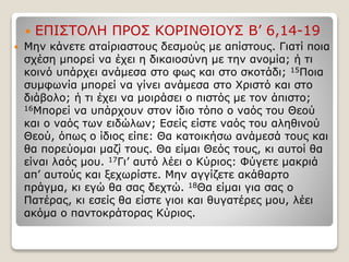  ΕΠΙΣΤΟΛΗ ΠΡΟΣ ΚΟΡΙΝΘΙΟΥΣ Β’ 6,14-19
 Μην κάνετε αταίριαστους δεσμούς με απίστους. Γιατί ποια
σχέση μπορεί να έχει η δικαιοσύνη με την ανομία; ή τι
κοινό υπάρχει ανάμεσα στο φως και στο σκοτάδι; 15Ποια
συμφωνία μπορεί να γίνει ανάμεσα στο Χριστό και στο
διάβολο; ή τι έχει να μοιράσει ο πιστός με τον άπιστο;
16Μπορεί να υπάρχουν στον ίδιο τόπο ο ναός του Θεού
και ο ναός των ειδώλων; Εσείς είστε ναός του αληθινού
Θεού, όπως ο ίδιος είπε: Θα κατοικήσω ανάμεσά τους και
θα πορεύομαι μαζί τους. Θα είμαι Θεός τους, κι αυτοί θα
είναι λαός μου. 17Γι’ αυτό λέει ο Κύριος: Φύγετε μακριά
απ’ αυτούς και ξεχωρίστε. Μην αγγίζετε ακάθαρτο
πράγμα, κι εγώ θα σας δεχτώ. 18Θα είμαι για σας ο
Πατέρας, κι εσείς θα είστε γιοι και θυγατέρες μου, λέει
ακόμα ο παντοκράτορας Κύριος.
 