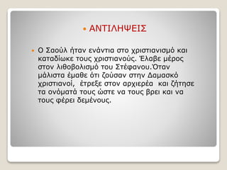 ΑΝΤΙΛΗΨΕΙΣ
 Ο Σαούλ ήταν ενάντια στο χριστιανισμό και
καταδίωκε τους χριστιανούς. Έλαβε μέρος
στον λιθοβολισμό του Στέφανου.Όταν
μάλιστα έμαθε ότι ζούσαν στην Δαμασκό
χριστιανοί, έτρεξε στον αρχιερέα και ζήτησε
τα ονόματά τους ώστε να τους βρει και να
τους φέρει δεμένους.
 