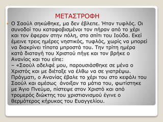 ΜΕΤΑΣΤΡΟΦΗ
 Ο Σαούλ σηκώθηκε, μα δεν έβλεπε. Ήταν τυφλός. Οι
συνοδοί του καταφοβισμένοι τον πήραν από το χέρι
και τον έφεραν στην πόλη, στο σπίτι του Ιούδα. Εκεί
έμεινε τρεις ημέρες νηστικός, τυφλός, χωρίς να μπορεί
να διακρίνει τίποτα μπροστά του. Την τρίτη ημέρα
κατά διαταγή του Χριστού πήγε και τον βρήκε ο
Ανανίας και του είπε:
– «Σαούλ αδελφέ μου, παρουσιάσθηκε σε μένα ο
Χριστός και με διέταξε να έλθω να σε γιατρέψω.
Πράγματι, ο Ανανίας έβαλε το χέρι του στο κεφάλι του
Σαούλ και αμέσως άνοιξαν τα μάτια του, φωτίστηκε
με Άγιο Πνεύμα, πίστεψε στον Χριστό και από
τρομερός διώκτης του χριστιανισμού έγινε ο
θερμότερος κήρυκας του Ευαγγελίου.
 