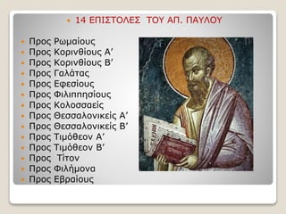  14 ΕΠΙΣΤΟΛΕΣ ΤΟΥ ΑΠ. ΠΑΥΛΟΥ
 Προς Ρωμαίους
 Προς Κορινθίους Α’
 Προς Κορινθίους Β’
 Προς Γαλάτας
 Προς Εφεσίους
 Προς Φιλιππησίους
 Προς Κολοσσαείς
 Προς Θεσσαλονικείς Α’
 Προς Θεσσαλονικείς Β’
 Προς Τιμόθεον Α’
 Προς Τιμόθεον Β’
 Προς Τίτον
 Προς Φιλήμονα
 Προς Εβραίους
 