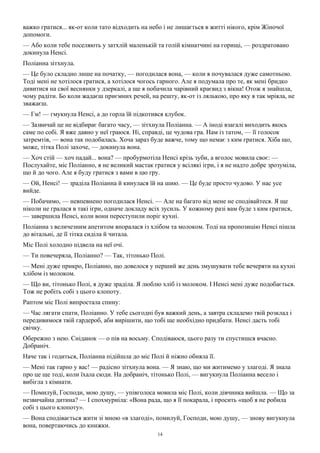 14
важко гратися... як-от коли тато відходить на небо і не лишається в житті нікого, крім Жіночої
допомоги.
— Або коли тебе поселяють у затхлій маленькій та голій кімнатчині на горищі, — роздратовано
докинула Ненсі.
Поліанна зітхнула.
— Це було складно лише на початку, — погодилася вона, — коли я почувалася дуже самотньою.
Тоді мені не хотілося гратися, а хотілося чогось гарного. Але я подумала про те, як мені бридко
дивитися на свої веснянки у дзеркалі, а ще я побачила чарівний краєвид з вікна! Отож я знайшла,
чому радіти. Бо коли жадаєш приємних речей, на решту, як-от із лялькою, про яку я так мріяла, не
зважаєш.
— Гм! — гмукнула Ненсі, а до горла їй підкотився клубок.
— Зазвичай це не відбирає багато часу, — зітхнула Поліанна. — А іноді взагалі виходить якось
саме по собі. Я вже давно у неї граюся. Ні, справді, це чудова гра. Нам із татом, — її голосок
затремтів, — вона так подобалась. Хоча зараз буде важче, тому що немає з ким гратися. Хіба що,
може, тітка Полі захоче, — докинула вона.
— Хоч стій — хоч падай... вона? — пробурмотіла Ненсі крізь зуби, а вголос мовила своє: —
Послухайте, міс Поліанно, я не великий мастак гратися у всілякі ігри, і я не надто добре зрозуміла,
що й до чого. Але я буду гратися з вами в цю гру.
— Ой, Ненсі! — зраділа Поліанна й кинулася їй на шию. — Це буде просто чудово. У нас усе
вийде.
— Побачимо, — невпевнено погодилася Ненсі. — Але на багато від мене не сподівайтеся. Я ще
ніколи не гралася в такі ігри, одначе докладу всіх зусиль. У кожному разі вам буде з ким гратися,
— завершила Ненсі, коли вони переступили поріг кухні.
Поліанна з величезним апетитом впоралася із хлібом та молоком. Тоді на пропозицію Ненсі пішла
до вітальні, де її тітка сиділа й читала.
Міс Полі холодно підвела на неї очі.
— Ти повечеряла, Поліанно? — Так, тітонько Полі.
— Мені дуже прикро, Поліанно, що довелося у перший же день змушувати тебе вечеряти на кухні
хлібом із молоком.
— Що ви, тітонько Полі, я дуже зраділа. Я люблю хліб із молоком. І Ненсі мені дуже подобається.
Тож не робіть собі з цього клопоту.
Раптом міс Полі випростала спину:
— Час лягати спати, Поліанно. У тебе сьогодні був важкий день, а завтра складемо твій розклад і
передивимося твій гардероб, аби вирішити, що тобі ще необхідно придбати. Ненсі дасть тобі
свічку.
Обережно з нею. Сніданок — о пів на восьму. Сподіваюся, цього разу ти спустишся вчасно.
Добраніч.
Наче так і годиться, Поліанна підійшла до міс Полі й ніжно обняла її.
— Мені так гарно у вас! — радісно зітхнула вона. — Я знаю, що ми житимемо у злагоді. Я знала
про це ще тоді, коли їхала сюди. На добраніч, тітонько Полі, — вигукнула Поліанна весело і
вибігла з кімнати.
— Помилуй, Господи, мою душу, — упівголоса мовила міс Полі, коли дівчинка вийшла. — Що за
незвичайна дитина? — І спохмурніла: «Вона рада, що я її покарала, і просить «щоб я не робила
собі з цього клопоту».
— Вона сподівається жити зі мною «в злагоді», помилуй, Господи, мою душу, — знову вигукнула
вона, повертаючись до книжки.
 
