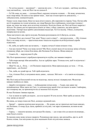 71
— Ти хотіла сказати — внутрішні? — запитав він сухо. — Та й хоч і нутряні... хай йому погибель,
тому автомобілю... хоча міс Полі так не сказала б.
— Га? Не знаю, не знаю, — стогнала Ненсі, скрушно хитаючи головою. — Не можу дочекатися,
коли лікар вийде. На мене ж іще прання чекає... мені ще стільки прати не доводилось, —
зойкувала вона, заламуючи руки.
Однак і коли лікар пішов, Ненсі не мала нічого нового, аби переповісти старому Тому. Кістки ніби
цілі й подряпина на голові незначна, але лікар Вор-рен був стурбованим, похитував головою і
казав, що лише час може дати остаточну відповідь. Коли він пішов, міс Полі ще більш змарніла і
зблідла. По-ліанна досі не приходила цілком до тями, а збоку здавалось, що вона просто
відпочиває. Увечері мала прийти дипломована медсестра. Та й по всьому. І Ненсі, схлипуючи,
повернулася на кухню.
Лише наступного дня, проти полудня, Поліанна розплющила очі й збагнула, де вона.
— Тітонько Полі, що сталося? Уже день? Чому я досі в ліжку? — вигукнула вона. — Ой, тітонько
Полі, я не можу встати, — простогнала вона і впала на подушки після безуспішної спроби
підвестися.
— Ні, люба, не треба поки що вставати, — відразу почала її ніжно втішати тітка.
— Але що сталося? Чому я не можу встати? Міс Полі у відчаї звела очі на молоду жінку в білому
головному уборі, що стояла біля вікна, аби Поліанна її не бачила. Жінка кивнула:
— Скажіть їй, — ворухнулися її губи.
Міс Полі прокашлялася і спробувала проковтнути клубок, що заважав говорити.
— Тебе вчора ввечері збив автомобіль. Але не турбуйся зараз. Тітонька хоче, щоб ти відпочила і
знову заснула.
— Збив? О, так, я... бігла, — очі Поліанни знерухоміли. Вона приклала руку до чола. — О так,
перев'язано... але боляче!
— Так, люба, не думай про це. Тобі треба відпочити.
— Але, тітонько Полі, я почуваюся якось дивно... кепсько. Мої ноги — я їх зовсім не відчуваю...
зовсім!
Міс Полі кинула благальний погляд на медсестру, насилу встала і відвернулася. Медсестра
швидко підійшла до ліжка.
— Давайте поговоримо з вами, — підбадьорливо почала вона. — Гадаю, нам давно час
познайомитися. Мене звати міс Гант, і я допомагатиму вашій тітці доглядати за вами. І найперше,
що я попрошу вас, це проковтнути ось ці маленькі білі пігулки.
В очах Поліанни з'явився переляк.
— Але за мною не треба доглядати... це ж не надовго! Я хочу встати. Мені треба до школи. Я ж
піду завтра до школи?
Від вікна, де тепер стояла міс Полі, долинув здушений плач.
— Завтра? — приязно всміхнулася медсестра. — Не думаю, що це трапиться настільки швидко,
міс Поліанно. А тепер, будь ласка, прийміть ці пігулки, і ми зараз подивимося, як вони на вас
подіють.
— Гаразд, — тамуючи вагання, погодилася По-ліанна, — але я маю піти до школи післязавтра...
адже будуть іспити.
За хвилину вона знову почала говорити. Розповідала про школу, про автомобіль, про те, як їй
болить голова. Але поступово під дією маленьких білих пігулок вона змовкла.
ДЖОН ПЕНДЛТОН
 