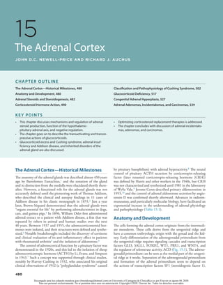 480
15
The Adrenal Cortex
JOHN D.C. NEWELL-PRICE AND RICHARD J. AUCHUS
The Adrenal Cortex—Historical Milestones
The anatomy of the adrenal glands was described almost 450 years
ago by Bartolomeo Eustachius,1 and the zonation of the gland
and its distinction from the medulla were elucidated shortly there-
after. However, a functional role for the adrenal glands was not
accurately defined until the pioneering work of Thomas Addison,
who described the clinical and autopsy findings in 11 cases of
Addison disease in his classic monograph in 1855.2 Just a year
later, Brown-Séquard demonstrated that the adrenal glands were
“organs essential for life” by performing adrenalectomies in dogs,
cats, and guinea pigs.3 In 1896, William Osler first administered
adrenal extract to a patient with Addison disease, a feat that was
repeated by others in animal and human studies over the next
40 years. Between 1937 and 1955, the adrenocorticosteroid hor-
mones were isolated, and their structures were defined and synthe-
sized.4 Notable breakthroughs included the discovery of cortisone
and clinical evaluation of its anti-inflammatory effect in patients
with rheumatoid arthritis5 and the isolation of aldosterone.6
The control of adrenocortical function by a pituitary factor was
demonstrated in the 1920s, and this led to the isolation of sheep
adrenocorticotropic hormone (ACTH) by Li, Evans, and Simpson
in 1943.7 Such a concept was supported through clinical studies,
notably by Harvey Cushing in 1932, who associated his original
clinical observations of 1912 (a “polyglandular syndrome” caused
by pituitary basophilism) with adrenal hyperactivity.8 The neural
control of pituitary ACTH secretion by corticotropin-releasing
factor (later renamed corticotropin-releasing hormone [CRH])
was defined by Harris and other workers in the 1940s, but CRH
was not characterized and synthesized until 1981 in the laboratory
of Wylie Vale.9 Jerome Conn described primary aldosteronism in
1955,10 and the control of adrenal aldosterone secretion by angio-
tensin II was confirmed shortly afterward. Advances in radioim-
munoassay, and particularly molecular biology, have facilitated an
exponential increase in the understanding of adrenal physiology
and pathophysiology (Table 15.1).
Anatomy and Development
The cells forming the adrenal cortex originate from the intermedi-
ate mesoderm. These cells derive from the urogenital ridge and
have a common embryologic origin with the gonad and the kid-
ney. Early differentiation of the adrenogonadal primordium from
the urogenital ridge requires signaling cascades and transcription
factors GLI3, SALL1, FOXD2, WT1, PBX1, and WNT4, and
the regulator of telomerase activity, ACD (Fig. 15.1). The adreno-
gonadal primordium can be seen as the medial part of the urogeni-
tal ridge at 4 weeks. Separation of the adrenogonadal primordium
and formation of the adrenal primordium seem to depend on
the actions of transcription factors SF1 (steroidogenic factor 1),
CHAPTER OUTLINE
The Adrenal Cortex—Historical Milestones, 480
Anatomy and Development, 480
Adrenal Steroids and Steroidogenesis, 482
Corticosteroid Hormone Action, 490
Classification and Pathophysiology of Cushing Syndrome, 502
Glucocorticoid Deficiency, 517
Congenital Adrenal Hyperplasia, 527
Adrenal Adenomas, Incidentalomas, and Carcinomas, 539
KEY POINTS
• 
This chapter discusses mechanisms and regulation of adrenal
steroid production, function of the hypothalamic-
pituitary-adrenal axis, and negative regulation.
• 
The chapter goes on to describe the transactivating and transre-
pressive actions of glucocorticoids.
• 
Glucocorticoid excess and Cushing syndrome, adrenal insuf-
ficiency and Addison disease, and inherited disorders of the
adrenal gland are also discussed.
• 
Optimizing corticosteroid replacement therapies is addressed.
• 
The chapter concludes with discussion of adrenal incidentalo-
mas, adenomas, and carcinomas.
Descargado para luis eduardo mendoza goez (lmendozag@hotmail.com) en University of Cartagena de ClinicalKey.es por Elsevier en agosto 04, 2020.
Para uso personal exclusivamente. No se permiten otros usos sin autorización. Copyright ©2020. Elsevier Inc. Todos los derechos reservados.
 