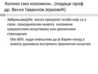 Колико смо изложени...(подаци проф.
др. Весне Гаврилов Јерковић)
 Забрињавајуће висок проценат особа које су у
свом свакодневном животу изложене
трауматским искуствима или хроничним
стресорима
 Oko 60% људи извештава да је барем некад у
животу доживела екстремно трауматско искуство
 