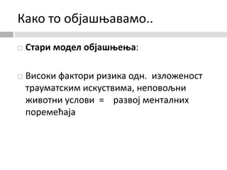 Како то објашњавамо..
 Стари модел објашњења:
 Високи фактори ризика одн. изложеност
трауматским искуствима, неповољни
животни услови = развој менталних
поремећаја
 