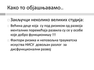 Како то објашњавамо..
 Закључци неколико великих студија:
 Већина деце која су под ризиком од развоја
менталних поремећаја развила су се у особе
које добро функционишу !!!
 Фактори ризика и неповољна трауматска
искуства НИСУ довољан разлог за
дисфункционални развој
 