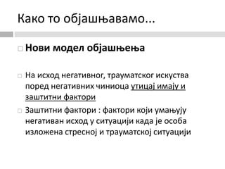 Како то објашњавамо...
 Нови модел објашњења
 На исход негативног, трауматског искуства
поред негативних чиниоца утицај имају и
заштитни фактори
 Заштитни фактори : фактори који умањују
негативан исход у ситуацији када је особа
изложена стресној и трауматској ситуацији
 