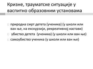 Кризне, трауматске ситуације у
васпитно образовним установама
 природна смрт детета (ученика) (у школи или
ван ње, на екскурзији, рекреативној настави)
 убиство детета (ученика) (у школи или ван ње)
 самоубиство ученика (у школи или ван ње)
 
