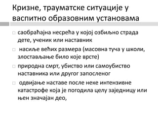 Кризне, трауматске ситуације у
васпитно образовним установама
 саобраћајна несрећа у којој озбиљно страда
дете, ученик или наставник
 насиље већих размера (масовна туча у школи,
злостављање било које врсте)
 природна смрт, убиство или самоубиство
наставника или другог запосленог
 одвијање наставе после неке интензивне
катастрофе која је погодила целу заједницу или
њен значајан део,
 