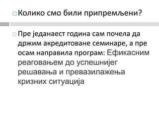  Колико смо били припремљени?
 Пре једанаест година сам почела да
држим акредитоване семинаре, а пре
осам направила програм: Ефикасним
реаговањем до успешнијег
решавања и превазилажења
кризних ситуација
 