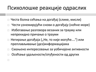 Психолошке реакције одраслих
 Честа болна сећања на догађај (слике, мисли)
 Чести узнемирујући снови о догађају (ноћне море)
 Избегавање разговора везаних за трауму или
непрекидно причање о трауми
 Негирање догађаја („Не, то није могуће....“) или
преплављивање (дез)информацијама
 Смањено интересовање за уобичајене активности
 Осећање удаљености/отуђености од других

 