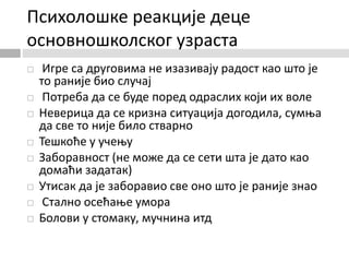 Психолошке реакције деце
основношколског узраста
 Игре са друговима не изазивају радост као што је
то раније био случај
 Потреба да се буде поред одраслих који их воле
 Неверица да се кризна ситуација догодила, сумња
да све то није било стварно
 Тешкоће у учењу
 Заборавност (не може да се сети шта је дато као
домаћи задатак)
 Утисак да је заборавио све оно што је раније знао
 Стално осећање умора
 Болови у стомаку, мучнина итд
 