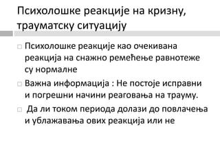 Психолошке реакције на кризну,
трауматску ситуацију
 Психолошке реакције као очекивана
реакција на снажно ремећење равнотеже
су нормалне
 Важна информација : Не постоје исправни
и погрешни начини реаговања на трауму.
 Да ли током периода долази до повлачења
и ублажавања ових реакција или не
 
